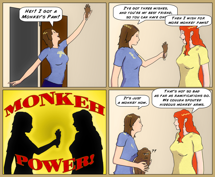 Sydney runs in excitedly holding a monkey's paw. She tells Mia she has 3 wishes, and since she's her best friend, she can have one, but before she can fniish the sentence, Mia blurts out 'More monkey paws!'. Next panel shows them in silhouette with the caption 'Monkeh power!'. Last panel shows Syd holding an ordinary, but confused monkey, saying 'It's just a monkey now', to which Mia resigns, 'That's not so bad as far as ramifications go. We coulda sprouted hideous monkey arms.