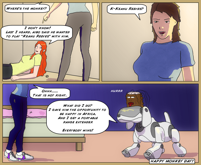 Syd barges into Mia's room, where she's sitting on the floor listening to music, shouting, 'Where's the monkey?!'. Mia replies that she doesn't know, but last she heard, 'Aibo wanted to play Keanu Reeves with him.'. 'Keanu Reeves?' she ponders. Last panel, she finds Aibo in her room, wearign and wired to the decapitated monkey head, whose eyes are gazing in opposite directions and emmitting a 'hurr' noise. Syd exclaims, 'Oh, that is so not right!', Aibo simply states, 'What did I do? I gave him the opportunity to be happy in Africa, and I get a portable range extender. Everybody wins!'. Happy monkey day! appears at the bottom