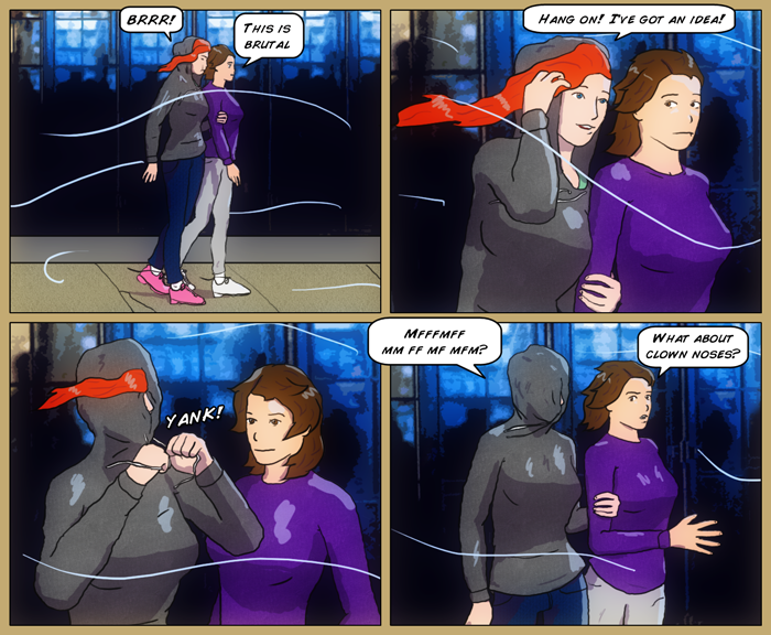 Mia and Sydney are walking together on a cold windy day commiserating on the weather. Mia stops Syd, saying, 'Hang on! I've got an idea!' She then pulls her hoddie up, and yank on the strings, leaving only her nose exposed to the elements. Last panel has Mia saying something unintelligible because of the hood covering her face, to which Syd answers, 'What about clown noses?'