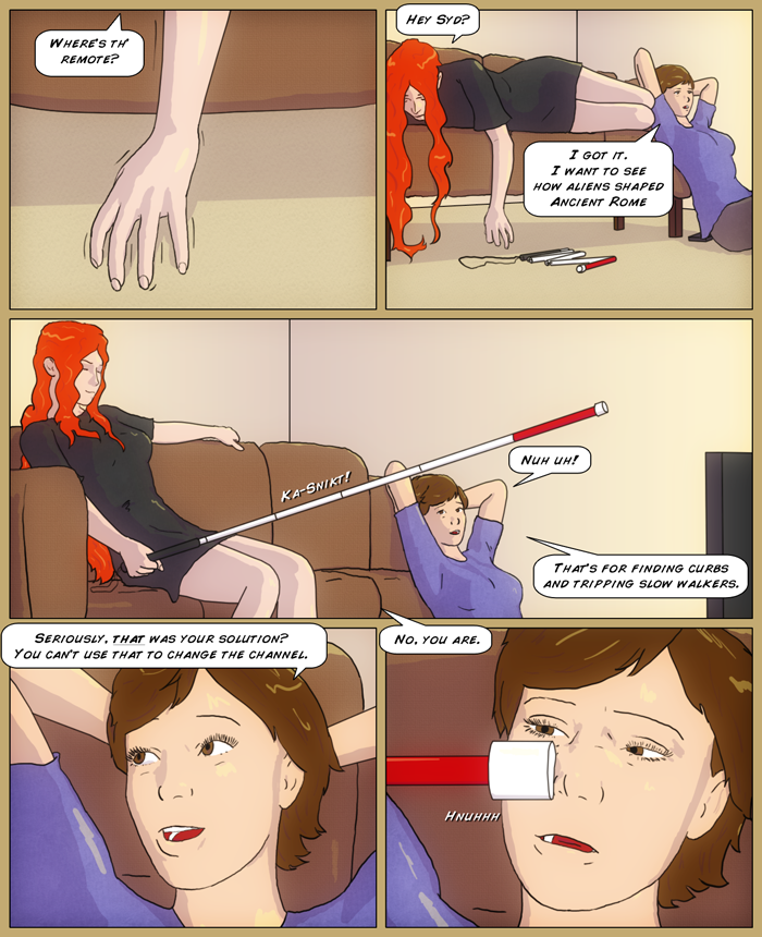 Mia's hand is seen, searching the floor along the bottom of the couch, 'Where's the remote?' Next panel shows Mia lying on the couch, leaning half over. Near her hand is her cane, lying on the floor partially folded. Sydney is sitting on the floor against the couch, 'I got it. I want to see how aliens shaped Ancient Rome'. Next panel shows Mia extending the cane with an audible Ka-snikt. Sydney laughs, 'Nuh uh! That's for finding curbs and tripping slow walkers'. Close up on Sydney as she continues, 'Seriously, that was your plan? you can't use that to change the channel'. 'No, you are' says Mia, as the tip of the cane pokes Sydney's nose, as she looks at it cross-eyed disgustedly grunting, 'Hnuhhh'