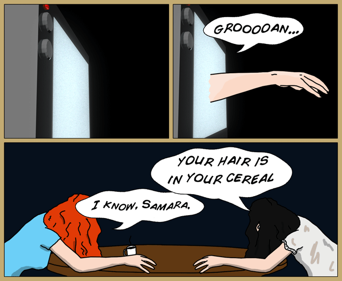 First panel - a tv showing nothing but static. In the second panel, and arm reaches out of the tv with an audile groan. Third panel has Samara from 'The Ring' sitting at a table with Mia, both of them sitting with their hair over their faces. Samara, in a creepy voice, utters 'your hair is in your cereal', to which Mia says in the same tone, 'I know, Samara'.